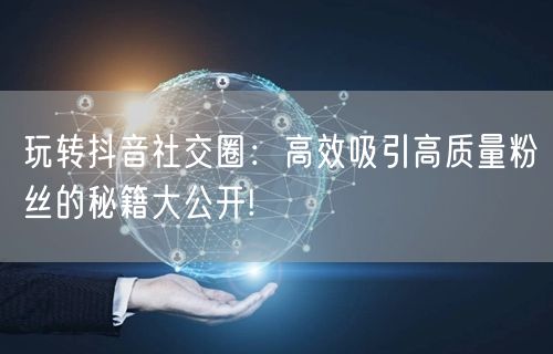 玩转抖音社交圈：高效吸引高质量粉丝的秘籍大公开!