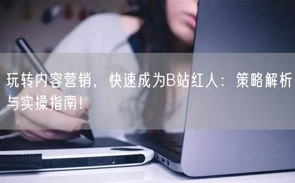 玩转内容营销，快速成为B站红人：策略解析与实操指南！