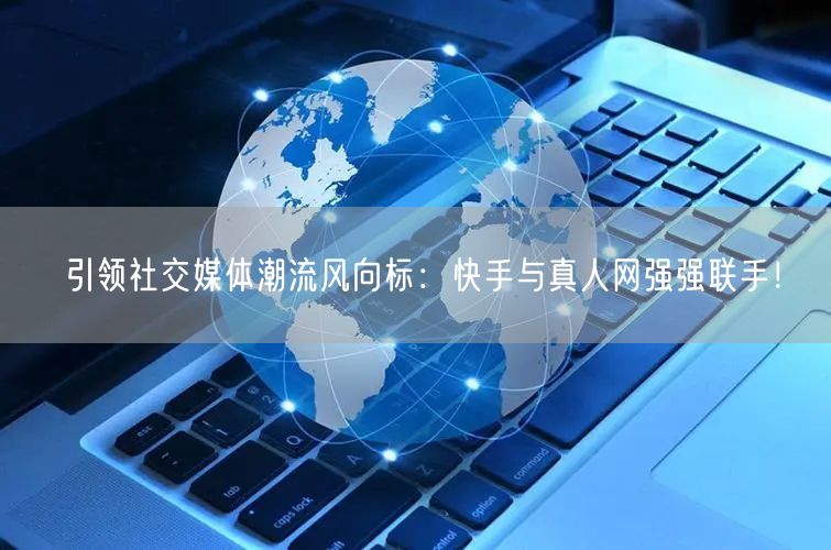 引领社交媒体潮流风向标：快手与真人网强强联手！