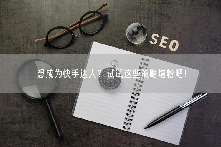 想成为快手达人？试试这些策略增粉吧！