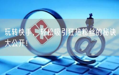 玩转快手，轻松吸引狂热粉丝的秘诀大公开！