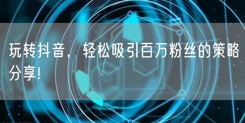 玩转抖音，轻松吸引百万粉丝的策略分享!