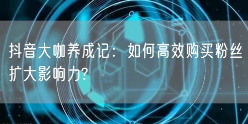 抖音大咖养成记：如何高效购买粉丝扩大影响力?