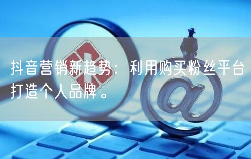 抖音营销新趋势：利用购买粉丝平台打造个人品牌。