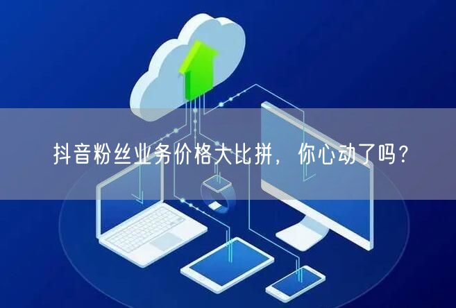 抖音粉丝业务价格大比拼，你心动了吗？
