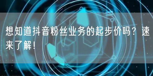 想知道抖音粉丝业务的起步价吗？速来了解！