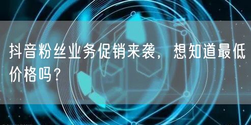 抖音粉丝业务促销来袭，想知道最低价格吗？