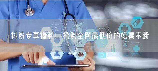 抖粉专享福利！抢购全网最低价的惊喜不断
