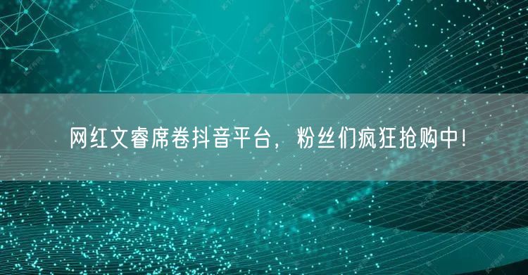 网红文睿席卷抖音平台，粉丝们疯狂抢购中！