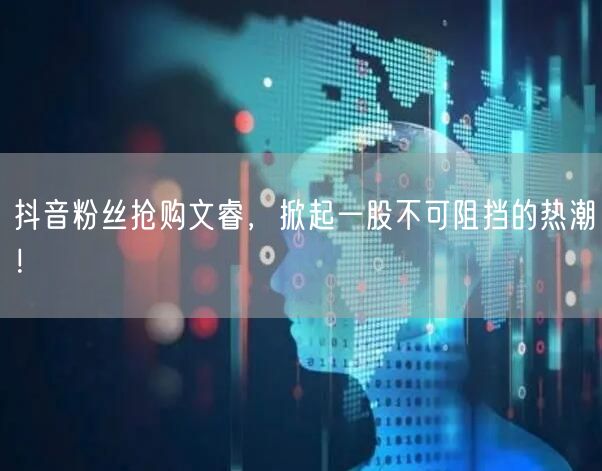 抖音粉丝抢购文睿，掀起一股不可阻挡的热潮！