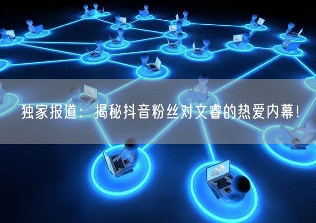 独家报道：揭秘抖音粉丝对文睿的热爱内幕！