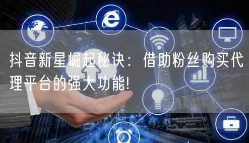 抖音新星崛起秘诀：借助粉丝购买代理平台的强大功能!